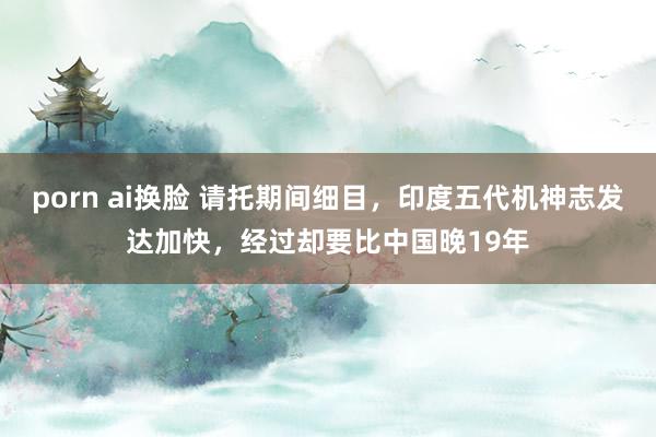 porn ai换脸 请托期间细目，印度五代机神志发达加快，经过却要比中国晚19年