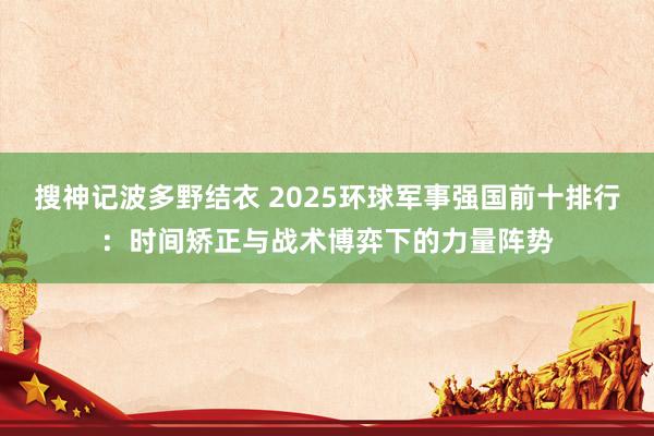 搜神记波多野结衣 2025环球军事强国前十排行：时间矫正与战术博弈下的力量阵势