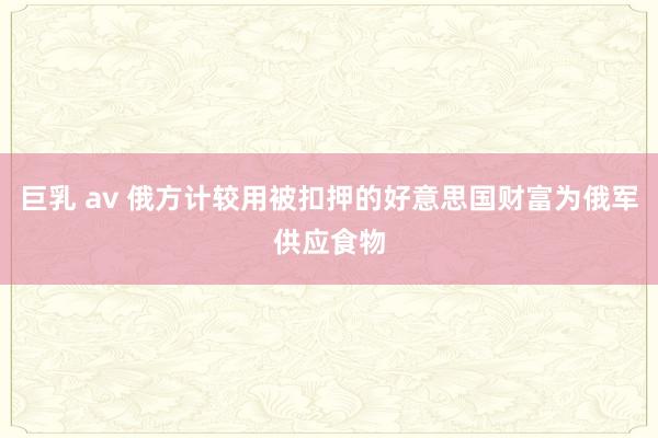 巨乳 av 俄方计较用被扣押的好意思国财富为俄军供应食物
