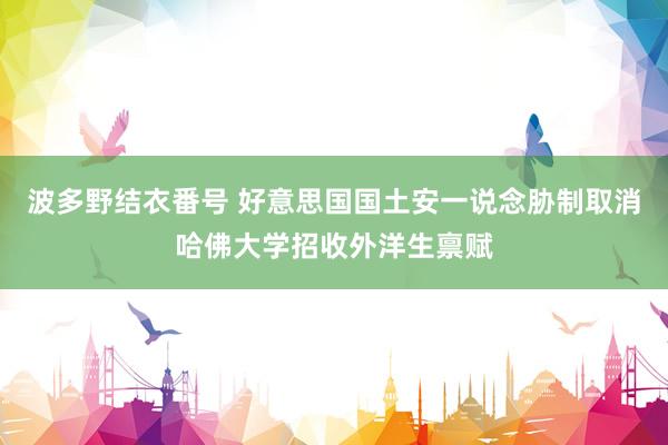 波多野结衣番号 好意思国国土安一说念胁制取消哈佛大学招收外洋生禀赋