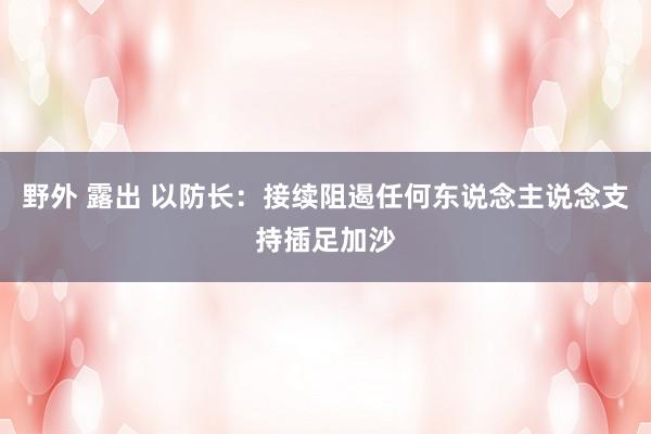 野外 露出 以防长：接续阻遏任何东说念主说念支持插足加沙