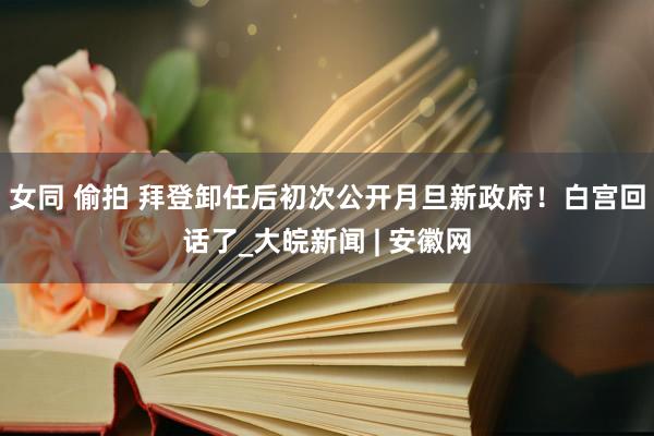 女同 偷拍 拜登卸任后初次公开月旦新政府！白宫回话了_大皖新闻 | 安徽网