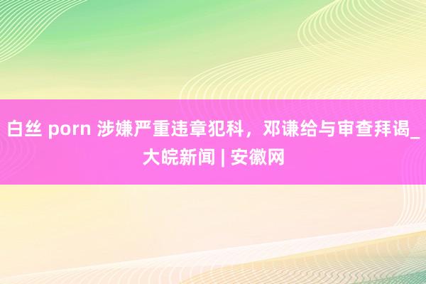 白丝 porn 涉嫌严重违章犯科，邓谦给与审查拜谒_大皖新闻 | 安徽网