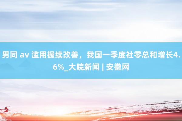男同 av 滥用握续改善，我国一季度社零总和增长4.6%_大皖新闻 | 安徽网