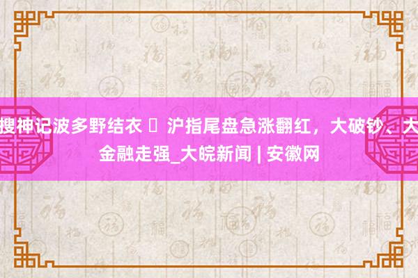 搜神记波多野结衣 ​沪指尾盘急涨翻红，大破钞、大金融走强_大皖新闻 | 安徽网