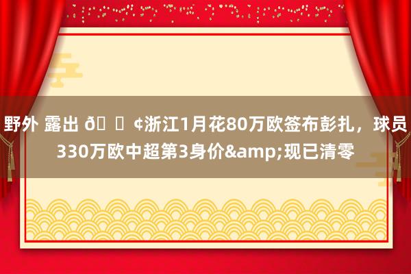 野外 露出 😢浙江1月花80万欧签布彭扎，球员330万欧中超第3身价&现已清零