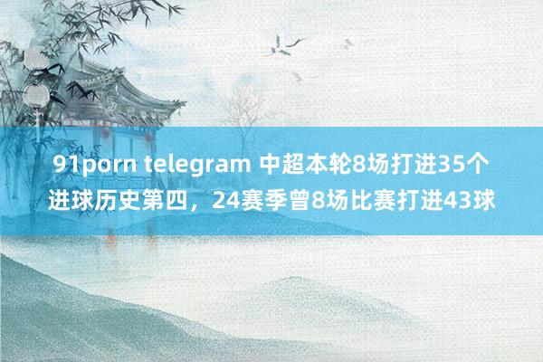 91porn telegram 中超本轮8场打进35个进球历史第四，24赛季曾8场比赛打进43球