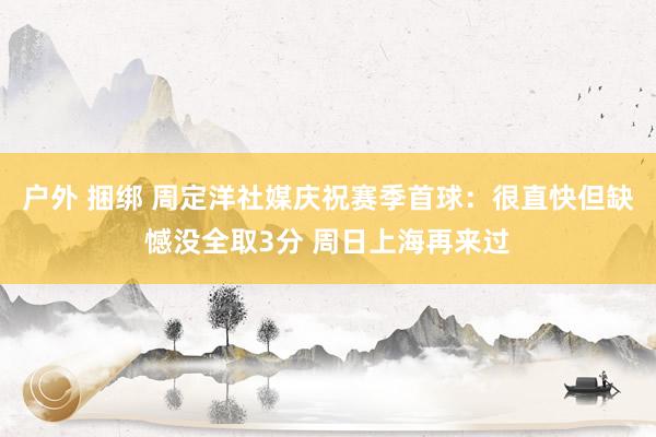 户外 捆绑 周定洋社媒庆祝赛季首球：很直快但缺憾没全取3分 周日上海再来过