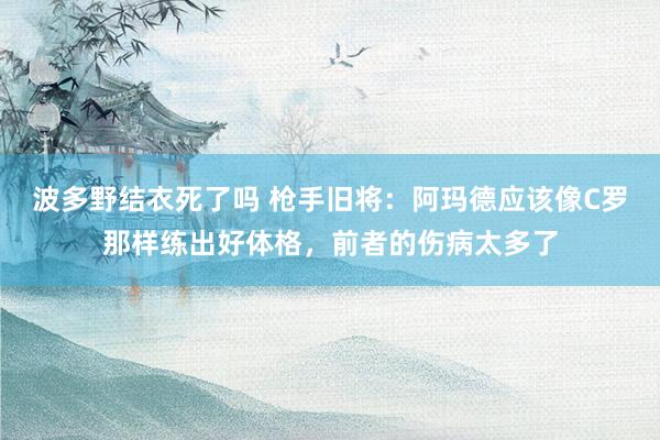 波多野结衣死了吗 枪手旧将：阿玛德应该像C罗那样练出好体格，前者的伤病太多了