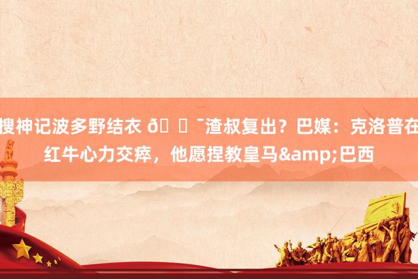 搜神记波多野结衣 😯渣叔复出？巴媒：克洛普在红牛心力交瘁，他愿捏教皇马&巴西