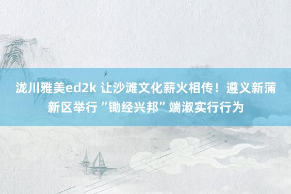 泷川雅美ed2k 让沙滩文化薪火相传！遵义新蒲新区举行“锄经兴邦”端淑实行行为