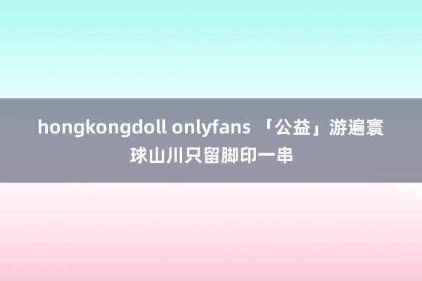 hongkongdoll onlyfans 「公益」游遍寰球山川只留脚印一串