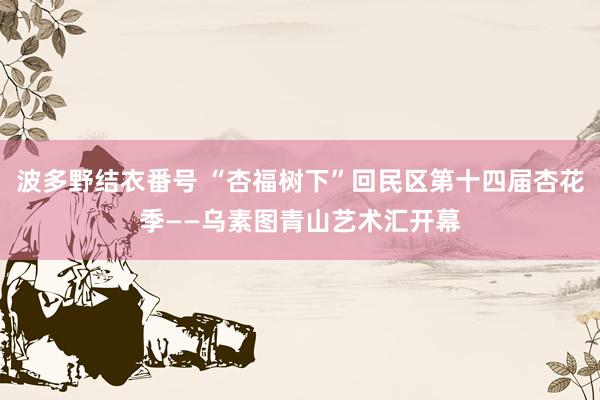 波多野结衣番号 “杏福树下”回民区第十四届杏花季——乌素图青山艺术汇开幕