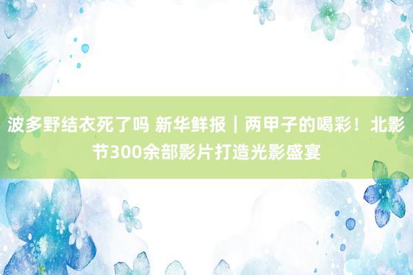 波多野结衣死了吗 新华鲜报｜两甲子的喝彩！北影节300余部影片打造光影盛宴