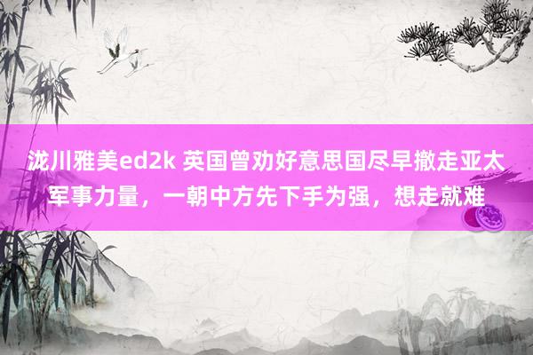 泷川雅美ed2k 英国曾劝好意思国尽早撤走亚太军事力量，一朝中方先下手为强，想走就难