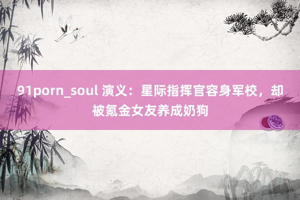 91porn_soul 演义：星际指挥官容身军校，却被氪金女友养成奶狗