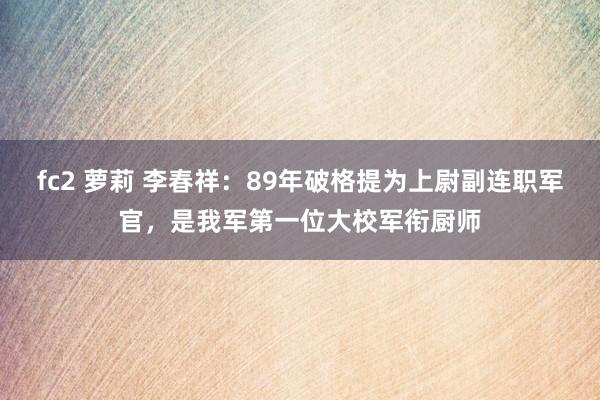 fc2 萝莉 李春祥：89年破格提为上尉副连职军官，是我军第一位大校军衔厨师