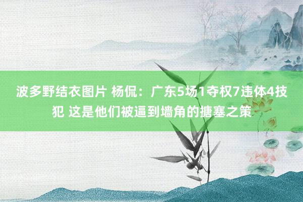 波多野结衣图片 杨侃：广东5场1夺权7违体4技犯 这是他们被逼到墙角的搪塞之策