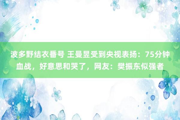 波多野结衣番号 王曼昱受到央视表扬：75分钟血战，好意思和哭了，网友：樊振东似强者