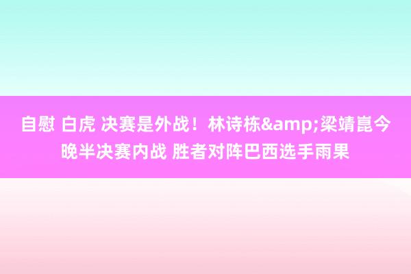 自慰 白虎 决赛是外战！林诗栋&梁靖崑今晚半决赛内战 胜者对阵巴西选手雨果