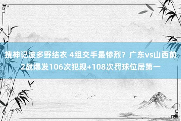 搜神记波多野结衣 4组交手最惨烈？广东vs山西前2战爆发106次犯规+108次罚球位居第一