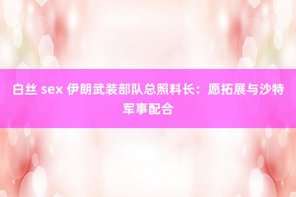 白丝 sex 伊朗武装部队总照料长：愿拓展与沙特军事配合