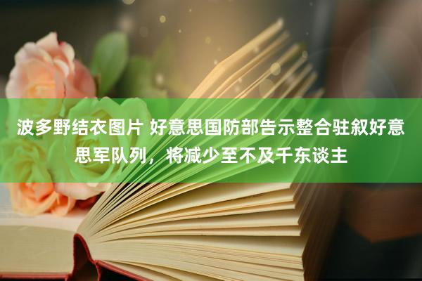 波多野结衣图片 好意思国防部告示整合驻叙好意思军队列，将减少至不及千东谈主