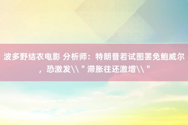 波多野结衣电影 分析师：特朗普若试图罢免鲍威尔，恐激发\＂滞胀往还激增\＂
