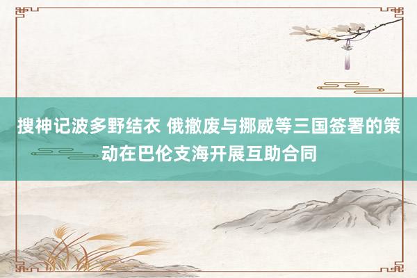 搜神记波多野结衣 俄撤废与挪威等三国签署的策动在巴伦支海开展互助合同