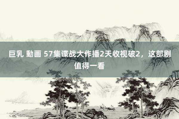 巨乳 動画 57集谍战大作播2天收视破2，这部剧值得一看