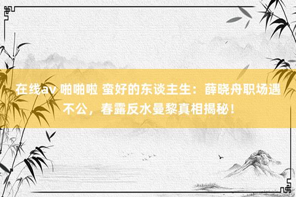 在线av 啪啪啦 蛮好的东谈主生：薛晓舟职场遇不公，春露反水曼黎真相揭秘！