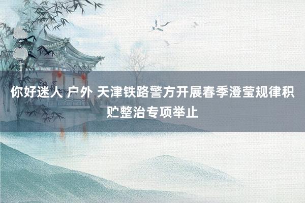 你好迷人 户外 天津铁路警方开展春季澄莹规律积贮整治专项举止