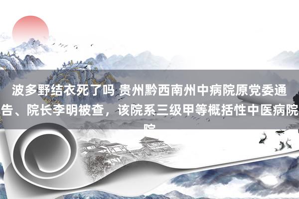 波多野结衣死了吗 贵州黔西南州中病院原党委通告、院长李明被查，该院系三级甲等概括性中医病院