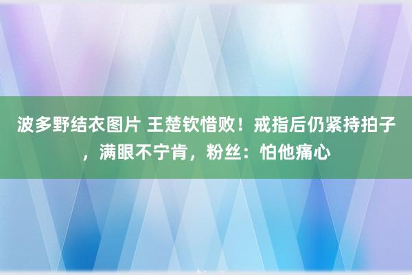 波多野结衣图片 王楚钦惜败！戒指后仍紧持拍子，满眼不宁肯，粉丝：怕他痛心