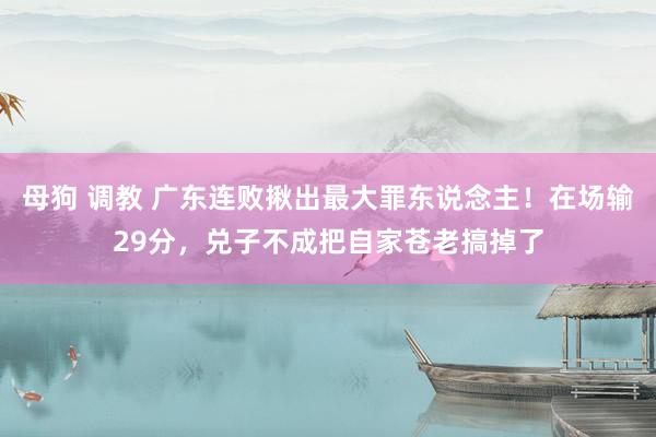 母狗 调教 广东连败揪出最大罪东说念主！在场输29分，兑子不成把自家苍老搞掉了
