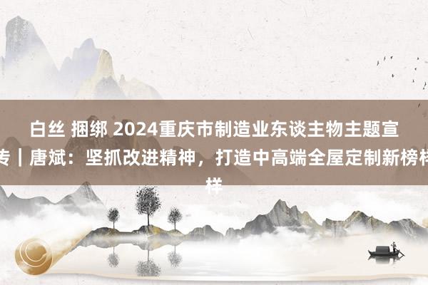 白丝 捆绑 2024重庆市制造业东谈主物主题宣传｜唐斌：坚抓改进精神，打造中高端全屋定制新榜样