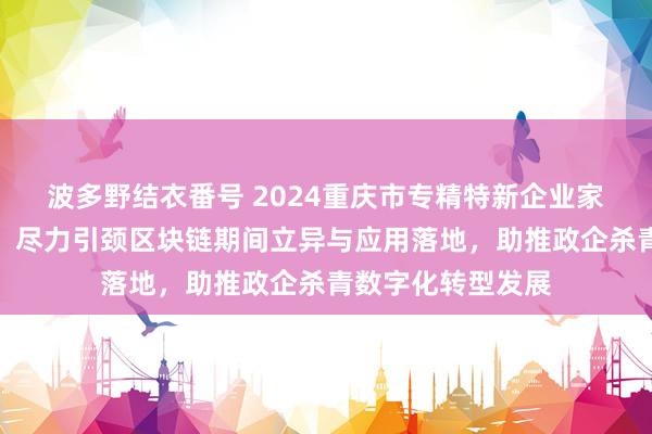 波多野结衣番号 2024重庆市专精特新企业家主题宣传｜刘刚：尽力引颈区块链期间立异与应用落地，助推政企杀青数字化转型发展