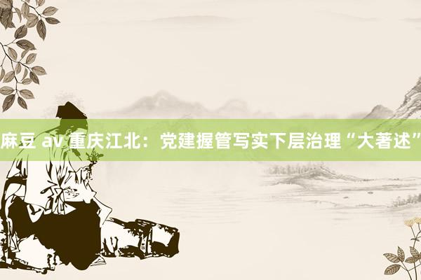 麻豆 av 重庆江北：党建握管写实下层治理“大著述”