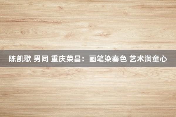 陈凯歌 男同 重庆荣昌：画笔染春色 艺术润童心
