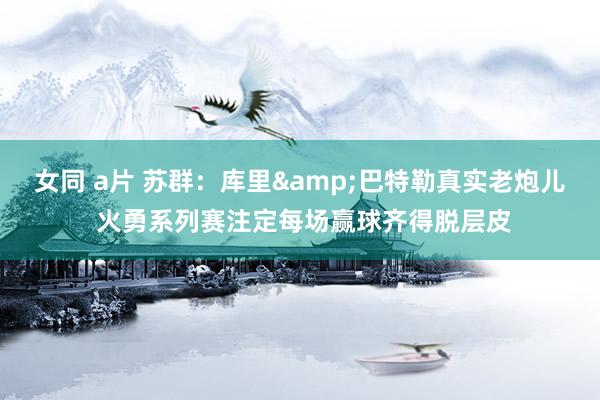 女同 a片 苏群：库里&巴特勒真实老炮儿 火勇系列赛注定每场赢球齐得脱层皮