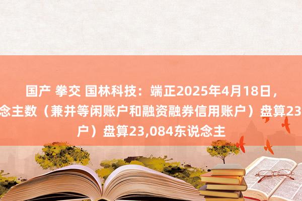 国产 拳交 国林科技：端正2025年4月18日，公司鼓吹东说念主数（兼并等闲账户和融资融券信用账户）盘算23，084东说念主