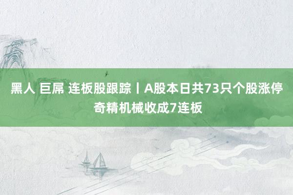 黑人 巨屌 连板股跟踪丨A股本日共73只个股涨停 奇精机械收成7连板