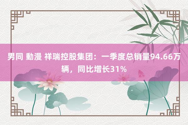 男同 動漫 祥瑞控股集团：一季度总销量94.66万辆，同比增长31%