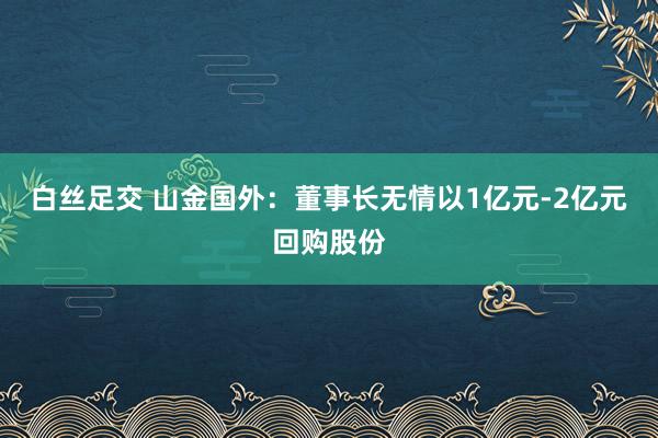 白丝足交 山金国外：董事长无情以1亿元-2亿元回购股份