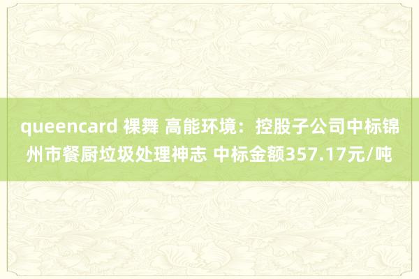 queencard 裸舞 高能环境：控股子公司中标锦州市餐厨垃圾处理神志 中标金额357.17元/吨
