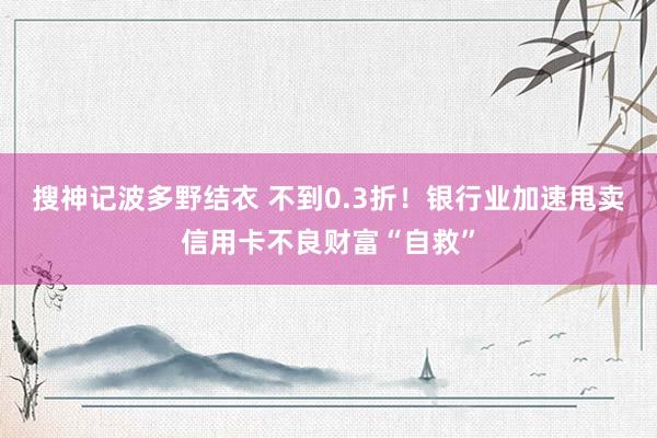 搜神记波多野结衣 不到0.3折！银行业加速甩卖信用卡不良财富“自救”