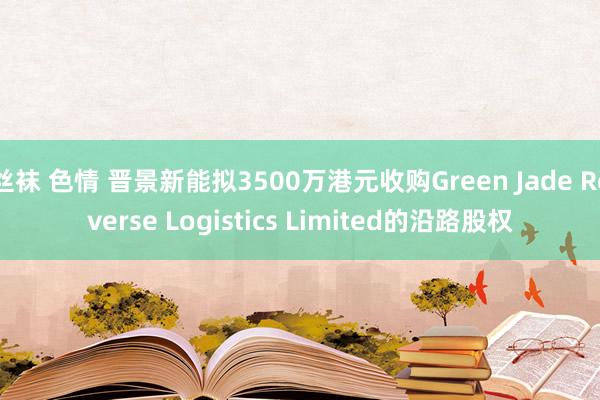 丝袜 色情 晋景新能拟3500万港元收购Green Jade Reverse Logistics Limited的沿路股权