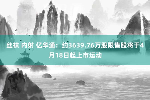 丝袜 内射 亿华通：约3639.76万股限售股将于4月18日起上市运动