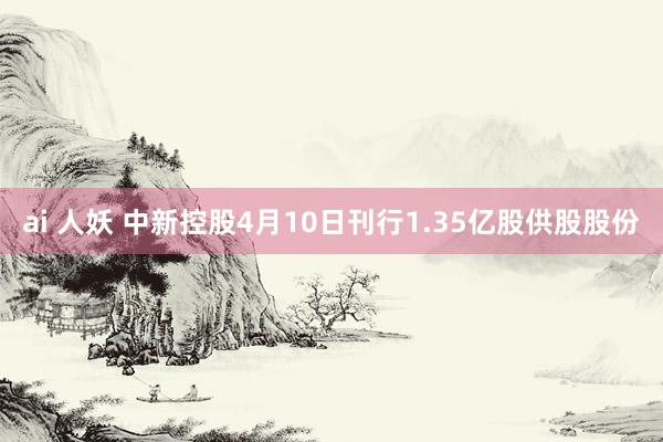 ai 人妖 中新控股4月10日刊行1.35亿股供股股份