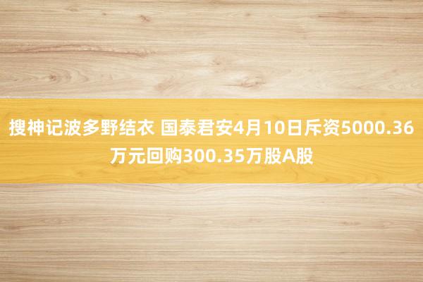 搜神记波多野结衣 国泰君安4月10日斥资5000.36万元回购300.35万股A股